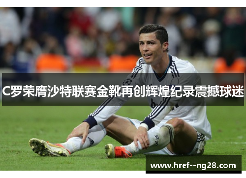 C罗荣膺沙特联赛金靴再创辉煌纪录震撼球迷